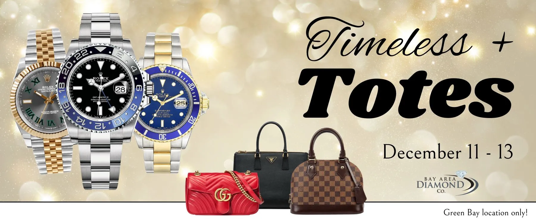 Timeless & Totes Celebrate the season in style at our first-ever 'Timeless & Totes' Event — a three-day experience of luxury, sparkle, and celebration. We’re excited to showcase a curated collection of pre-owned Rolex watches and designer handbags, brought in specifically for this three-day event. These luxuries will be available to browse and shop while enjoying the finest spirits and wine. Our showcases will be brimming with fine jewelry, with something special for everyone on your list (including you!). Create a holiday wish list to make gift-giving easy for your sweetheart.Just by attending, you’ll be entered to win free jewelry and Bay Area Diamond Company gift certificates!RSVP to ensure you’ll be paired with your favorite associate.  Bay Area Diamond Company Green Bay, WI