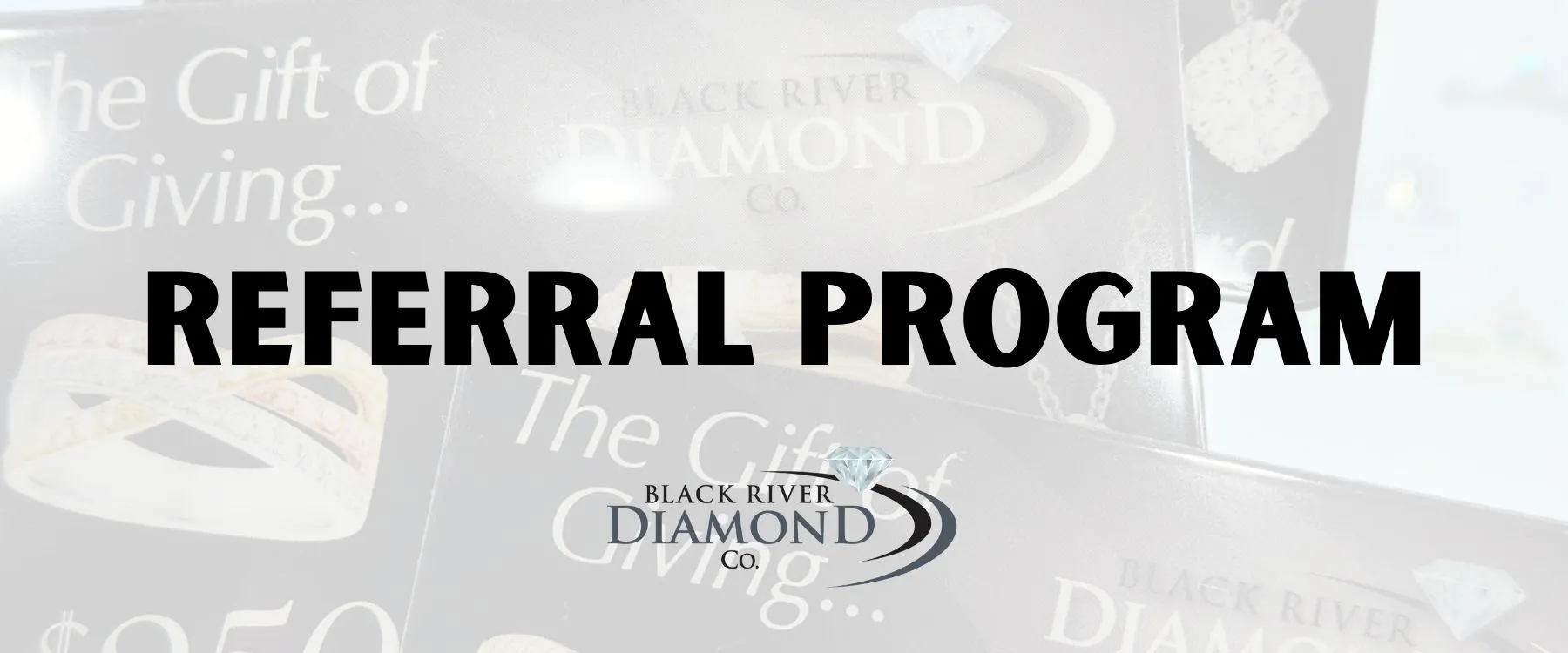 Referral Program at BRDC The power of positive word of mouth is incredible! When you refer a family member/friend to shop with Black River Diamond Company, and they make a purchase of $2,500 or more, you each receive a $250 shopping credit! This credit is kept on your account and never expires. There is no limit to the amount of referral credit you can earn. This is a small way we can thank you for your valued referrals. Black River Diamond Company Medford, WI