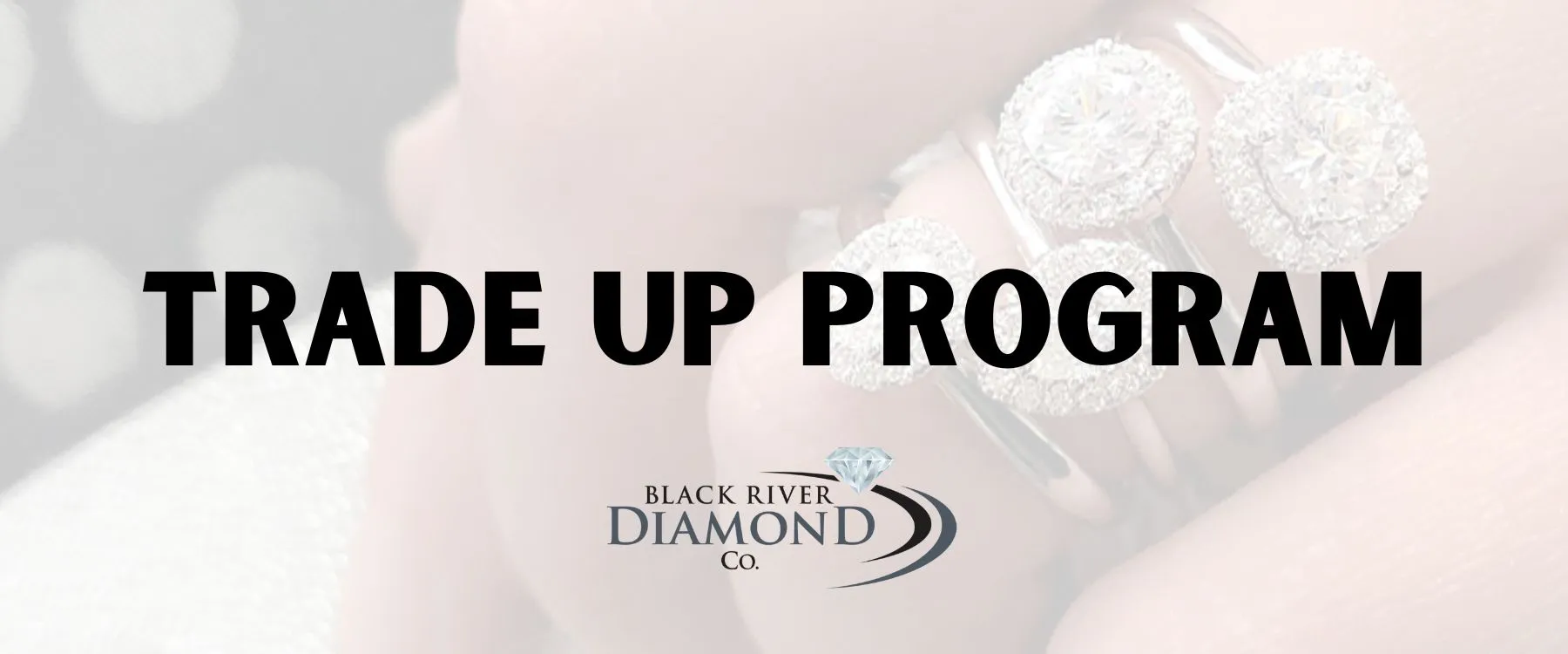 Trade Up with BRDC At Black River Diamond Company, we offer a fantastic ‘Trade Up Program’. If you’re looking to upgrade your diamond, and it was purchased from us, trade up with us! We’ll buy back your current diamond for the price it was purchased for, and give you that money to invest in a more beautiful diamond. The original diamond must have been purchased from Black River Diamond Company. The upgraded diamond must be at least $1 more in value than the original diamond. You will receive the cost of the diamond back as a credit toward your upgrade. Applicable to engagement ring diamonds & diamond studs. Black River Diamond Company Medford, WI