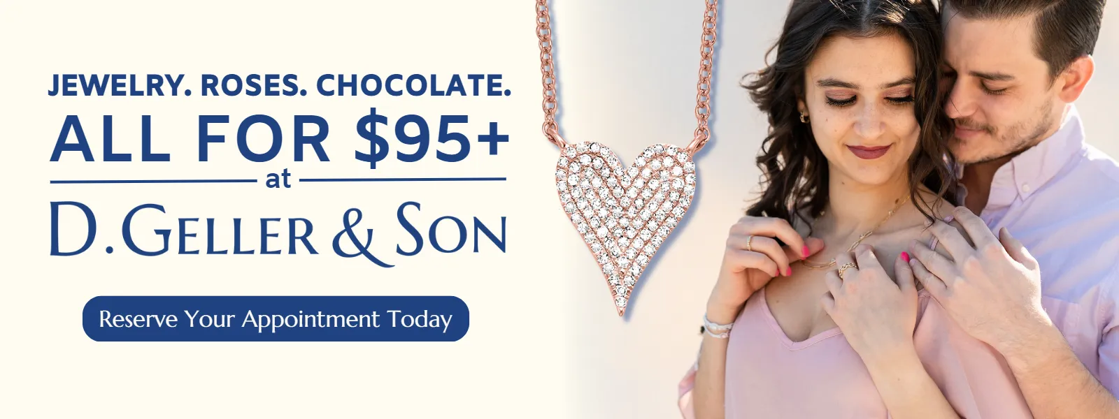 BECAUSE SHE DESERVES THE WHOLE PACKAGE Trust us, we've been helping Atlanta celebrate life's special moments since 1939, and bringing home the whole package is a perfect way to express your appreciation for your Valentine! We've made it easy on you - every in-store jewelry purchase of $95 or more will include roses and chocolates. Yes, it really is that simple. Visit any of our showrooms and let our team help find the perfect token of your affection, or scroll below and shop our gift guide online! All online purchases choosing the In-Store pickup option will receive the bonus package. D. Geller & Son Jewelers Kennesaw, GA