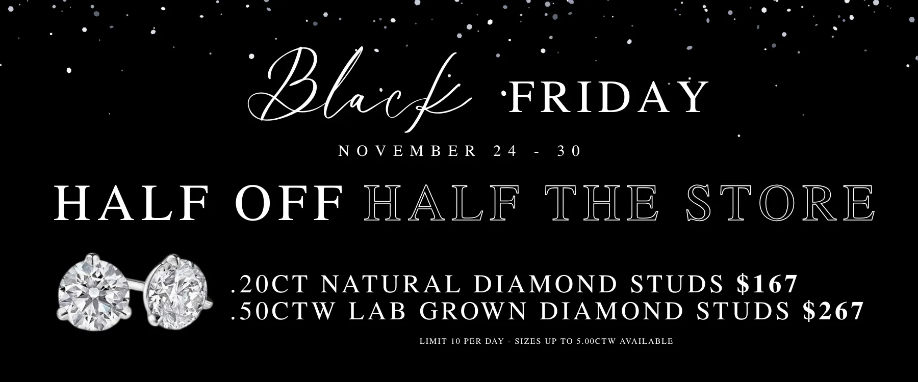 Shop Our Black Friday Sale 11/24 - 11/30! 
  Get ready for the best sale of the year at Komara Jewelers! 
  From November 24–30, enjoy an incredible half off half the store, 
  including our dazzling diamond wall. Plus, don’t miss our unbeatable 
  doorbusters—Diamond Stud Earrings starting at just $167! 
  It’s the perfect time to shop, save, and shine. Hurry in—these deals won’t last!

  

Holiday Hours:   
Monday: 10AM-8PM 
Tuesday: 10AM-6PM 
Wednesday: 10AM-6PM 
Thursday: Closed  
Friday: 10AM-6PM 
Saturday: 10AM-4PM  
Sunday: 12PM-4PM  Komara Jewelers Canfield, OH