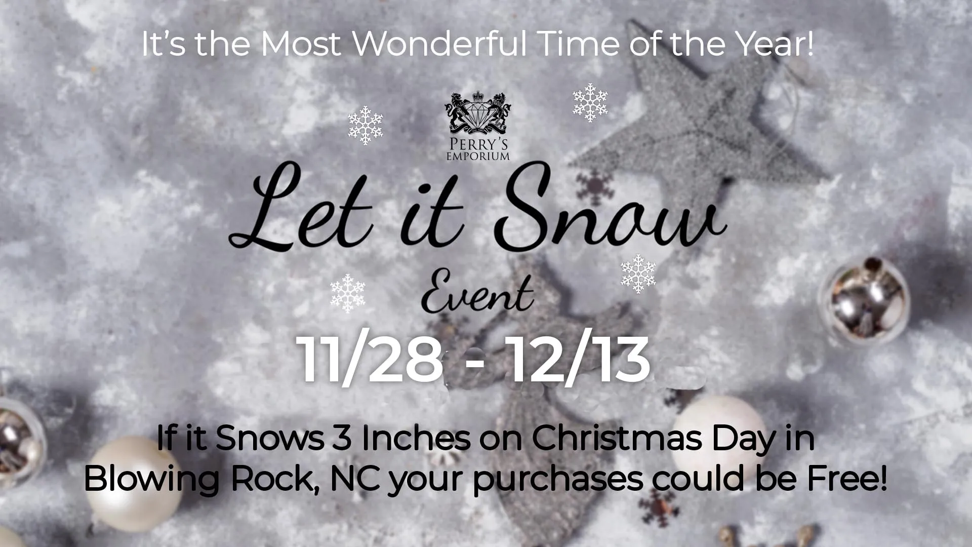 The Let it Snow Event🎄 Shop & Win Big This Holiday Season! 🎄If it SNOWS ❄️ at least 3 inches in Blowing Rock, NC on Christmas Day, your purchase could be FREE! 🎁✨💎 Dates: Shop with us between November 28th - December 13th to be eligible.Location: All Stores🛍️ Details:Let It Snow Rules:1. Any individual who makes a purchase in the qualified sales period, between November 28th and December 13th of 2025 at Perry's Emporium, and opts to participate in the Let It Snow promotion, is entitled to a refund in the amount of full purchase price, excluding sales tax and delivery charges, if the insured 3 inches of snow occurs in Blowing Rock, NC on Christmas Day (December 25th, 2025) between the insured hours of 12:01am and 11:59pm.2. All purchases made during the qualified sales period are final. NO RETURNS or CANCELLATIONS are permitted, but items can be exchanged for items of equal or greater value before January 15th, 2026.3. Individuals who have made a purchase and opted to participate in the promotion during the qualified sales period must PAY IN FULL in order to be eligible to recieve a refund as a qualified customer.4. The insured snowfall will be measured in Blowing Rock, NC by Weather Analytics at their predetermined location. The official report will be the ONLY weather data relied upon in verifying the insured peril and weather refunds are to be made.5. Please be advised that Perry's Emporium will not be in a position to confirm that the snowfall occured until a minimum of three days after the insured date.6. In the event that conditions are met as defined in Rule #1 above, please be advised that it may take up to sixty (60) days after the weather recording date to recieve your refund.7. Purchases made outside the qualified sales period, November 28th - December 13th, 2025, and all sales tax and delivery charges are not eligible for a refund through the Let It Snow promotion.8. Perry's Emporium reserves the right to stop this promotion at any time, without notice, and honor those purchases made prior to the cancellation of the promotion.9. No purchase nessecary. You may also enter this promotion by filling out an entry form. If the insured peril occurs, one entry will be randomly selected from all entries to win $100.00.🔍 See Store for Full Details!Follow us on social media for updates!Facebook.com/PerrysEmporiumInstagram.com/perrys_emporium/  Perrys Emporium Wilmington, NC